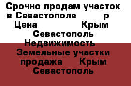 Срочно продам участок в Севастополе. 600000р. › Цена ­ 600 000 - Крым, Севастополь Недвижимость » Земельные участки продажа   . Крым,Севастополь